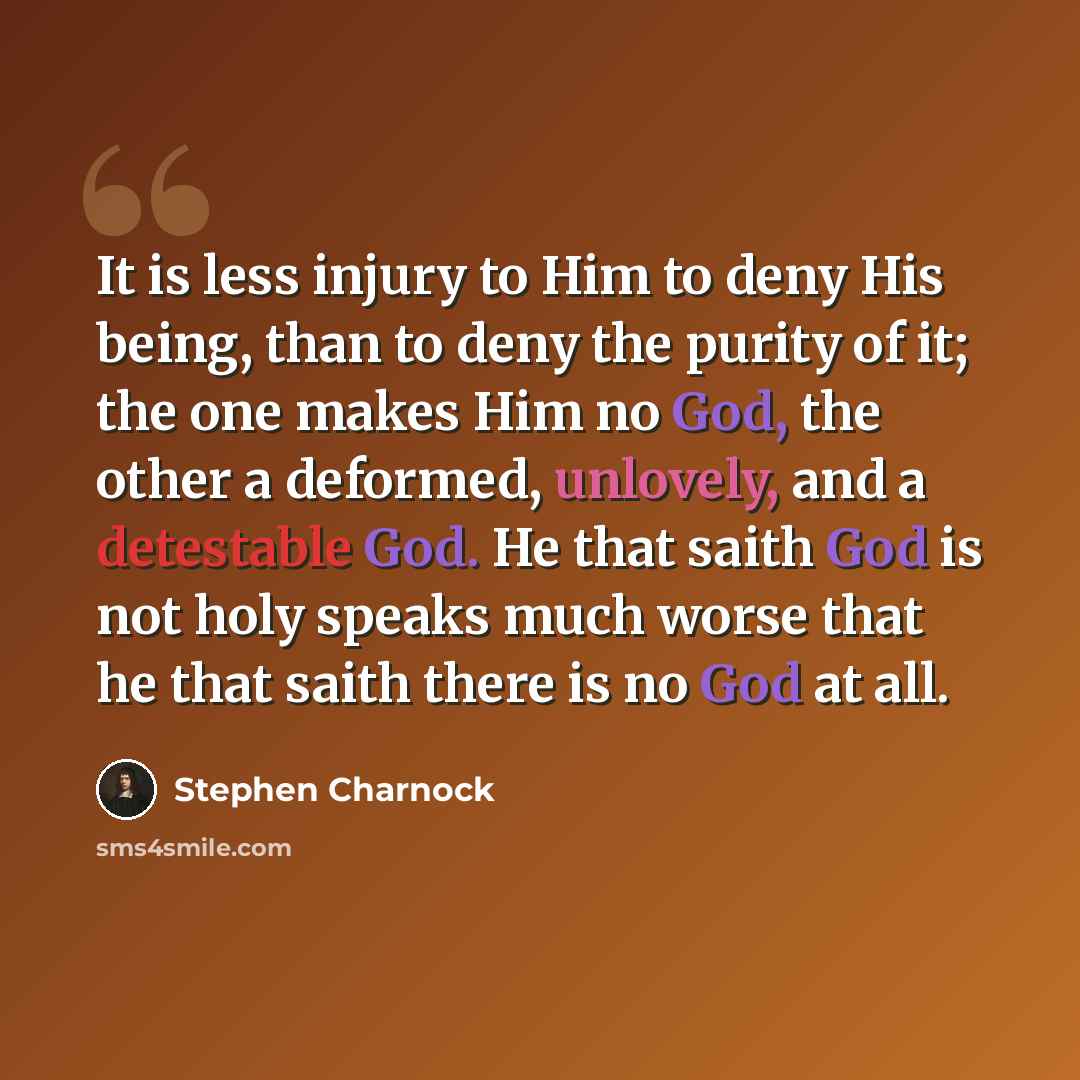 “It is less injury to Him to deny His being, than to deny the purity of it; the one makes Him no God, the other a deformed, unlovely, and a detestable God. He that saith God is not holy speaks much worse that he that saith there is no God at all.” quote by Stephen Charnock