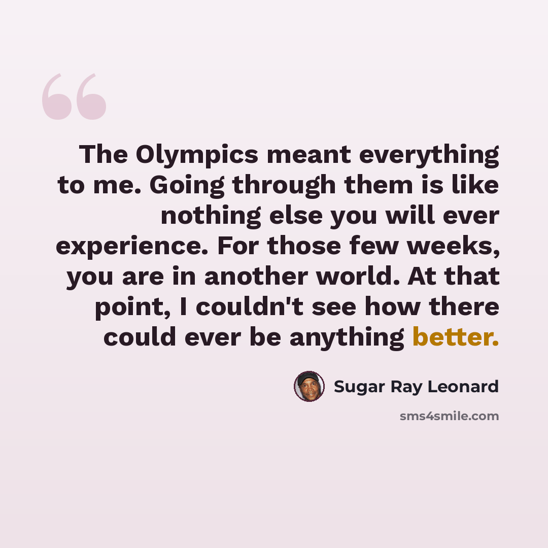 “The Olympics meant everything to me. Going through them is like nothing else you will ever experience. For those few weeks, you are in another world. At that point, I couldn't see how there could ever be anything better.” quote by Sugar Ray Leonard