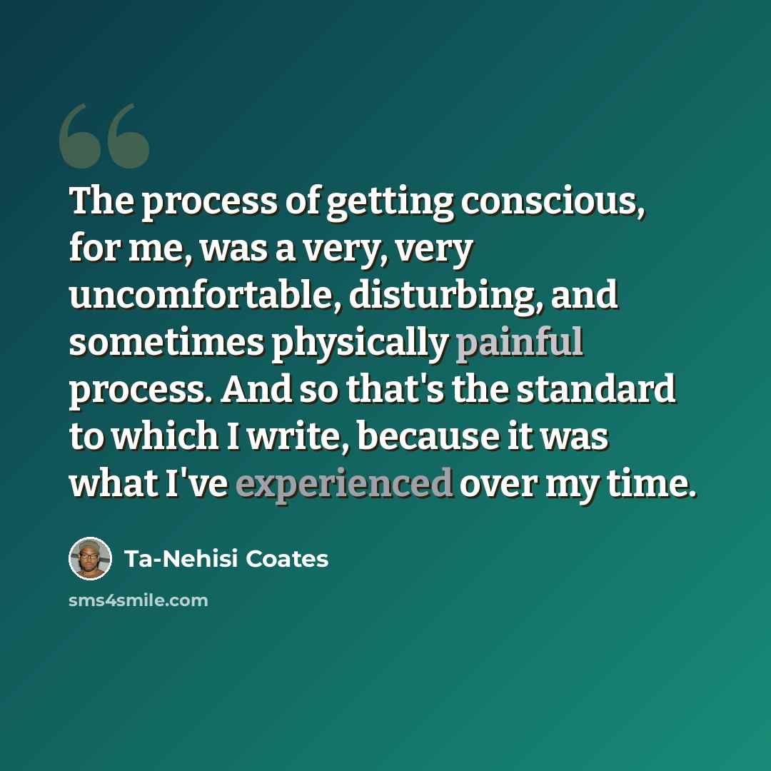 “The process of getting conscious, for me, was a very, very uncomfortable, disturbing, and sometimes physically painful process. And so that's the standard to which I write, because it was what I've experienced over my time.” quote by Ta-Nehisi Coates