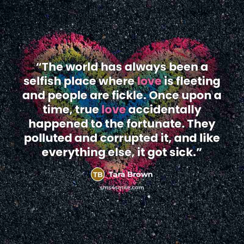 “The world has always been a selfish place where love is fleeting and people are fickle. Once upon a time, true love accidentally happened to the fortunate. They polluted and corrupted it, and like everything else, it got sick.” quote by Tara Brown