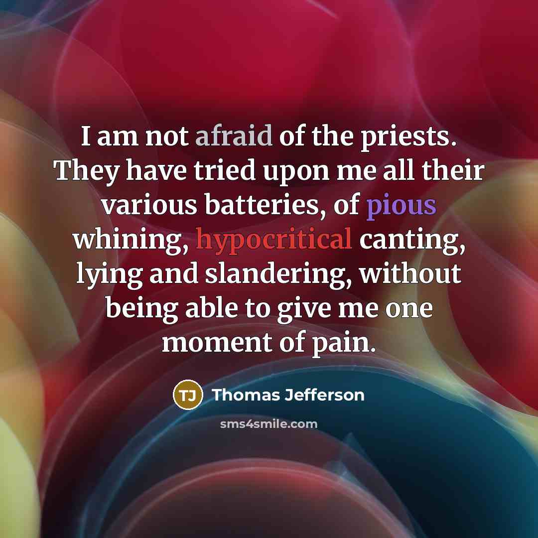 “I am not afraid of the priests. They have tried upon me all their various batteries, of pious whining, hypocritical canting, lying and slandering, without being able to give me one moment of pain.” quote by Thomas Jefferson