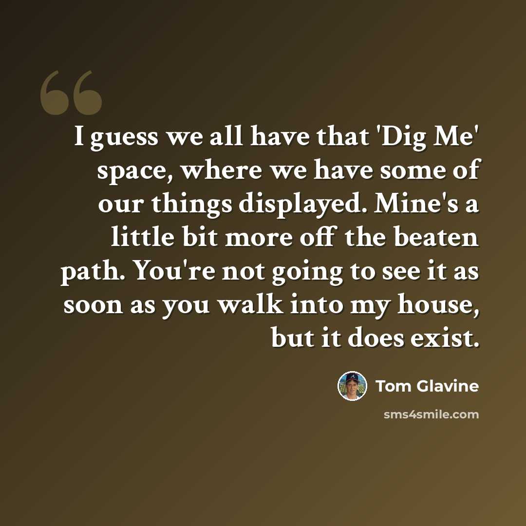 “I guess we all have that 'Dig Me' space, where we have some of our things displayed. Mine's a little bit more off the beaten path. You're not going to see it as soon as you walk into my house, but it does exist.” quote by Tom Glavine