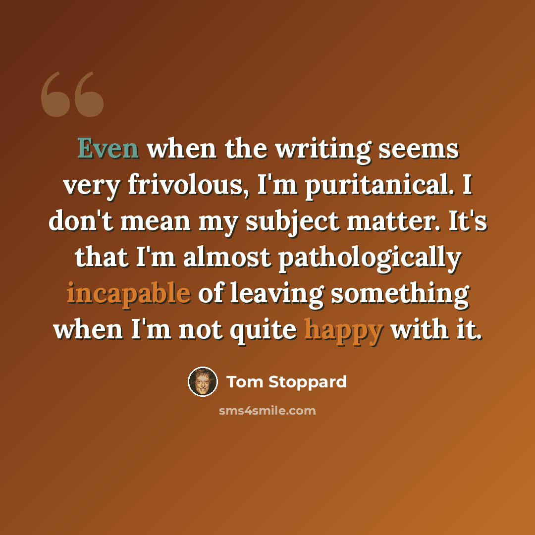 “Even when the writing seems very frivolous, I'm puritanical. I don't mean my subject matter. It's that I'm almost pathologically incapable of leaving something when I'm not quite happy with it.” quote by Tom Stoppard