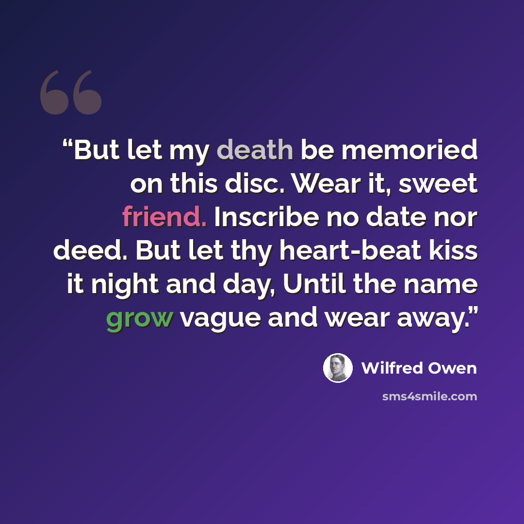 “But let my death be memoried on this disc. Wear it, sweet friend. Inscribe no date nor deed. But let thy heart-beat kiss it night and day, Until the name grow vague and wear away.” quote by Wilfred Owen