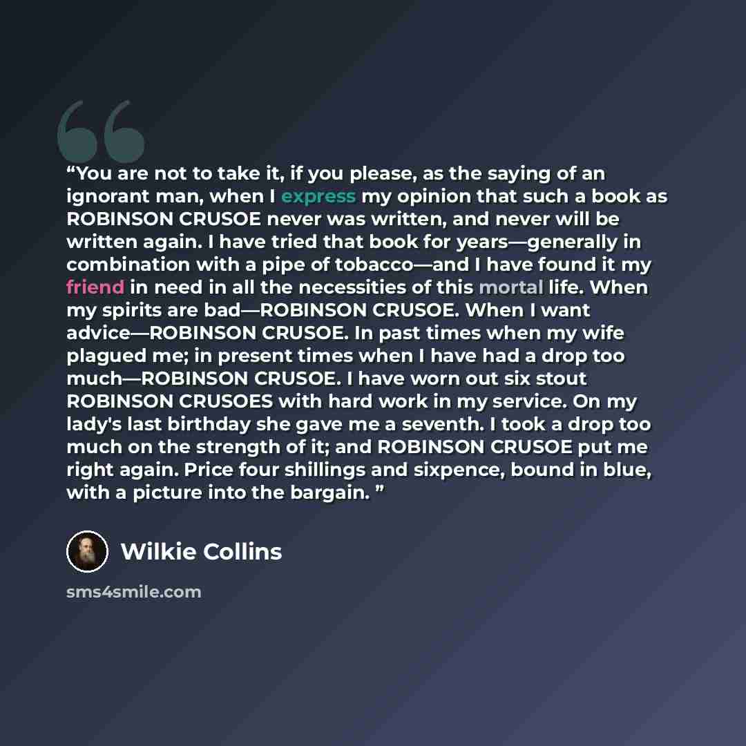 “You are not to take it, if you please, as the saying of an ignorant man, when I express my opinion that such a book as ROBINSON CRUSOE never was written, and never will be written again. I have tried that book for years—generally in combination with a pipe of tobacco—and I have found it my friend…” quote by Wilkie Collins
