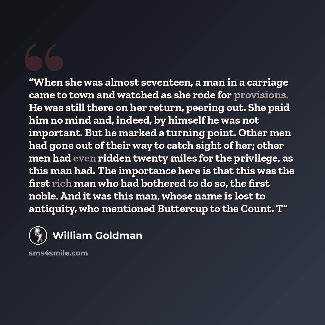 “When she was almost seventeen, a man in a carriage came to town and watched as she rode for provisions. He was still there on her return, peering out. She paid him no mind and, indeed, by himself he was not important. But he marked a turning point. Other men had gone out of their way to catch…” quote by William Goldman