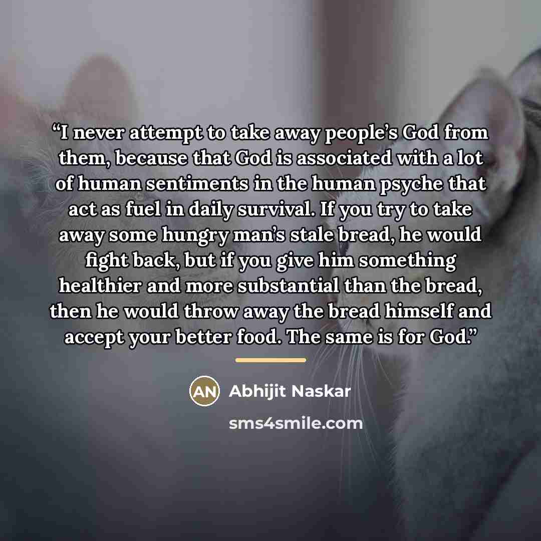 “I never attempt to take away people’s God from them, because that God is associated with a lot of human sentiments in the human psyche that act as fuel in daily survival. If you try to take away some hungry man’s stale bread, he would fight back, but if you give him something healthier and more…” quote by Abhijit Naskar