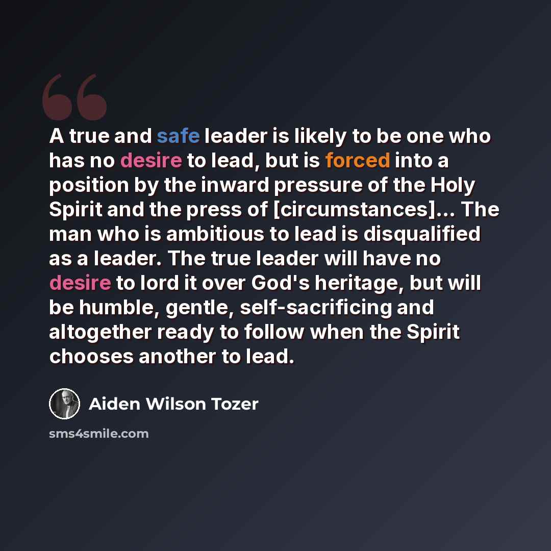 “A true and safe leader is likely to be one who has no desire to lead, but is forced into a position by the inward pressure of the Holy Spirit and the press of [circumstances]... The man who is ambitious to lead is disqualified as a leader. The true leader will have no desire to lord it over God's…” quote by Aiden Wilson Tozer