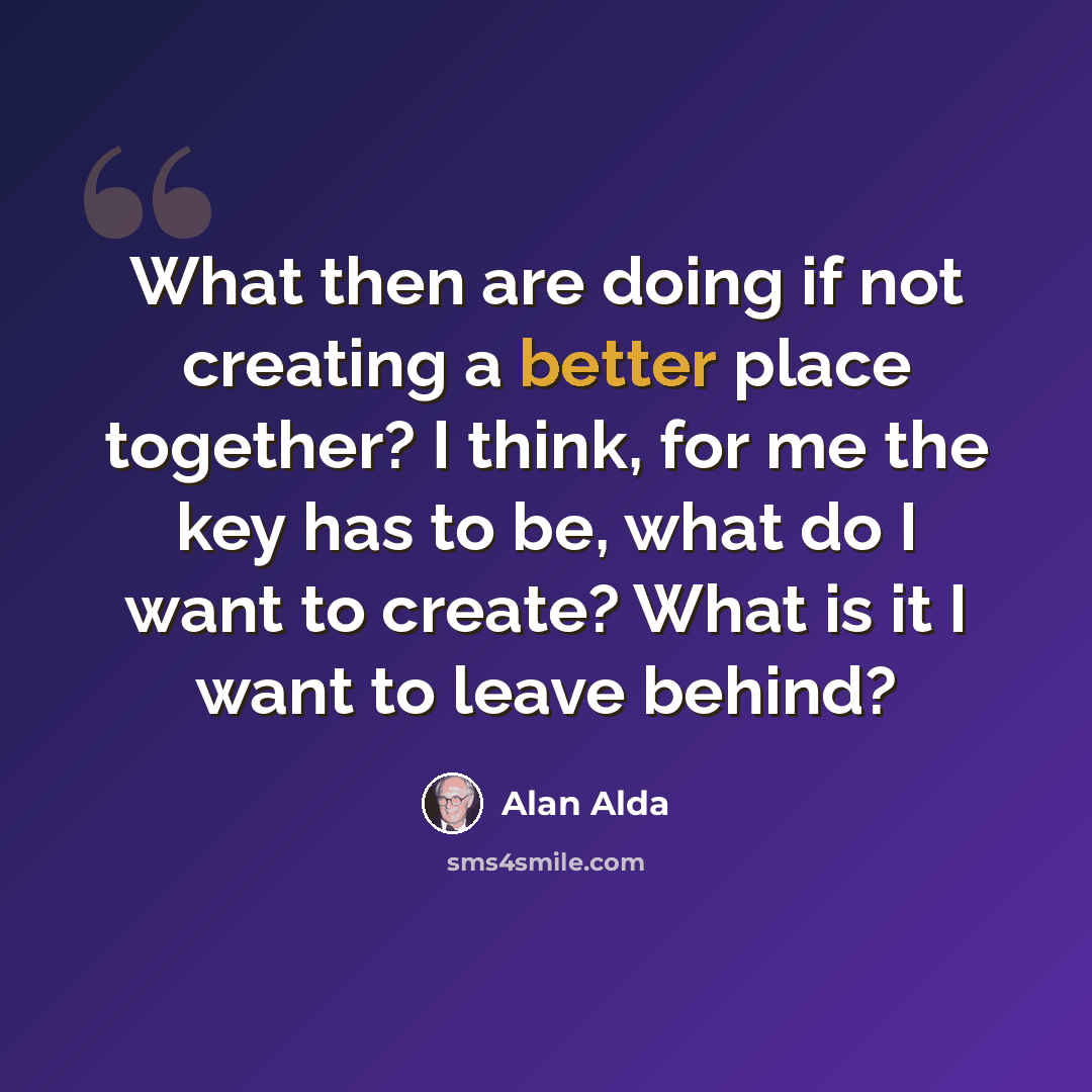 “What then are doing if not creating a better place together? I think, for me the key has to be, what do I want to create? What is it I want to leave behind?” quote by Alan Alda