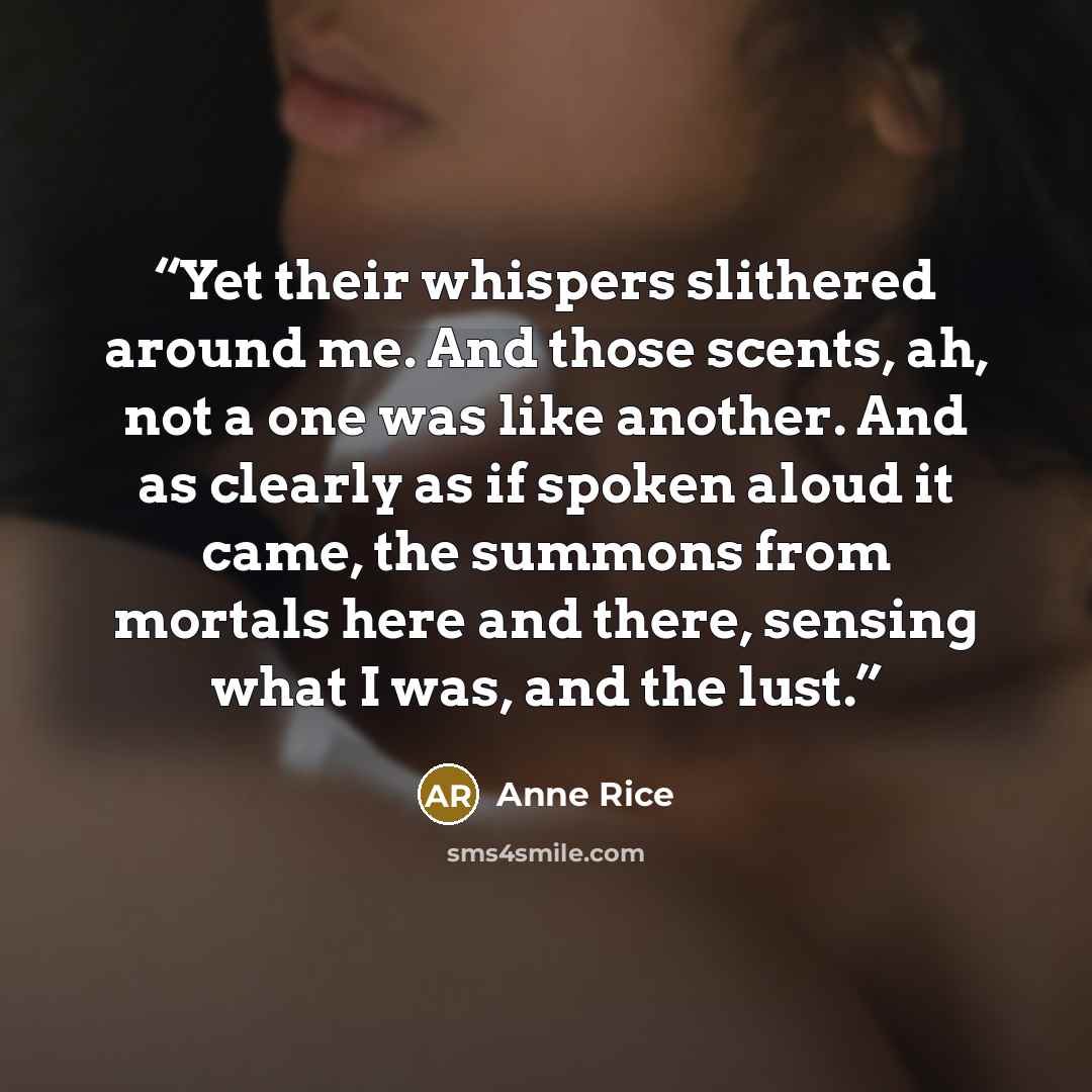 “Yet their whispers slithered around me. And those scents, ah, not a one was like another. And as clearly as if spoken aloud it came, the summons from mortals here and there, sensing what I was, and the lust.” quote by Anne Rice