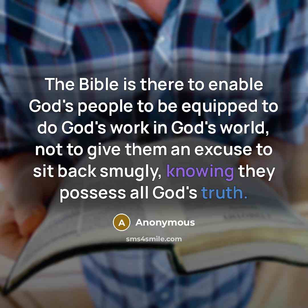 “The Bible is there to enable God's people to be equipped to do God's work in God's world, not to give them an excuse to sit back smugly, knowing they possess all God's truth.” quote by Anonymous