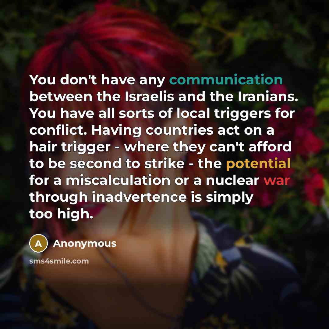 “You don't have any communication between the Israelis and the Iranians. You have all sorts of local triggers for conflict. Having countries act on a hair trigger - where they can't afford to be second to strike - the potential for a miscalculation or a nuclear war through inadvertence is simply…” quote by Anonymous