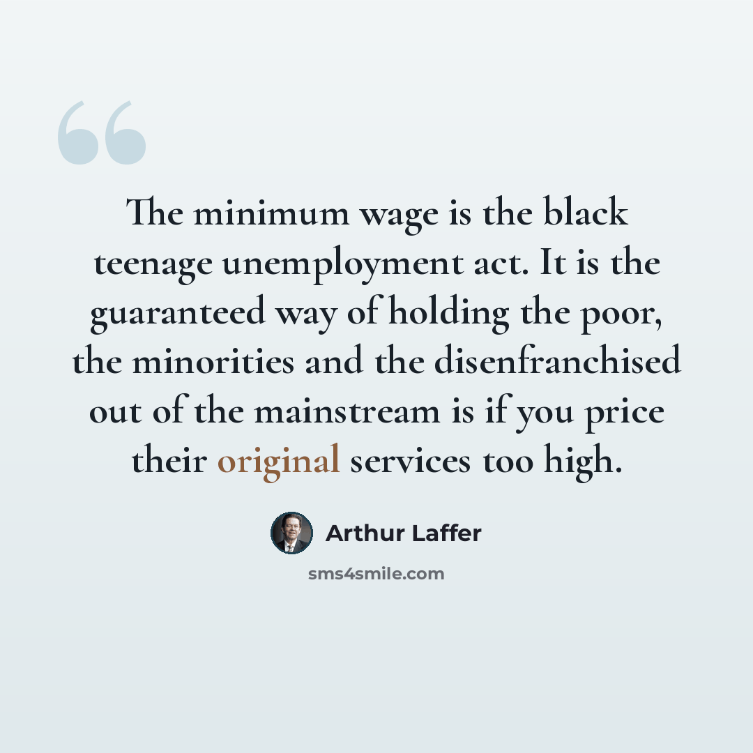 “The minimum wage is the black teenage unemployment act. It is the guaranteed way of holding the poor, the minorities and the disenfranchised out of the mainstream is if you price their original services too high.” quote by Arthur Laffer