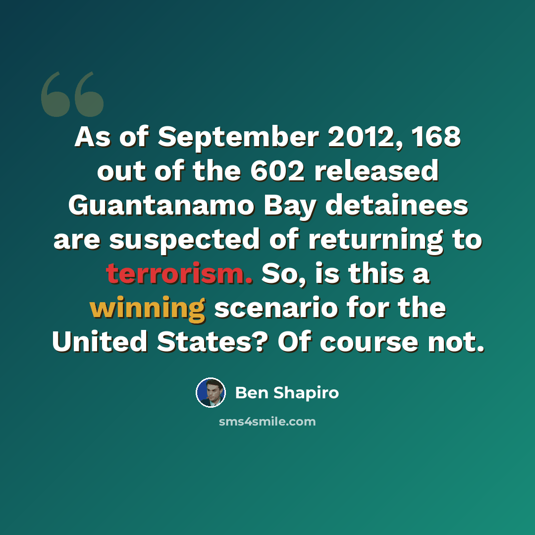 “As of September 2012, 168 out of the 602 released Guantanamo Bay detainees are suspected of returning to terrorism. So, is this a winning scenario for the United States? Of course not.” quote by Ben Shapiro