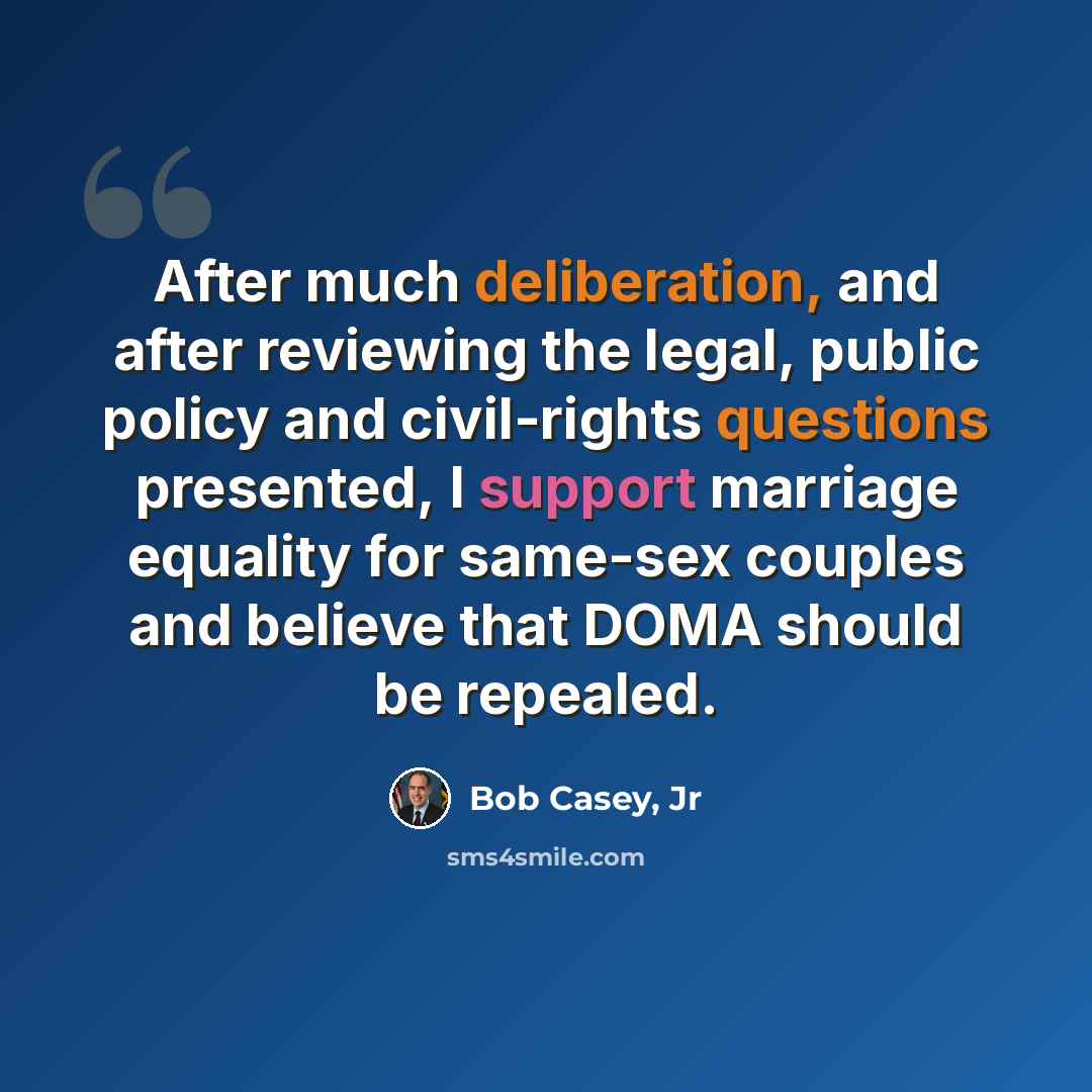 “After much deliberation, and after reviewing the legal, public policy and civil-rights questions presented, I support marriage equality for same-sex couples and believe that DOMA should be repealed.” quote by Bob Casey, Jr