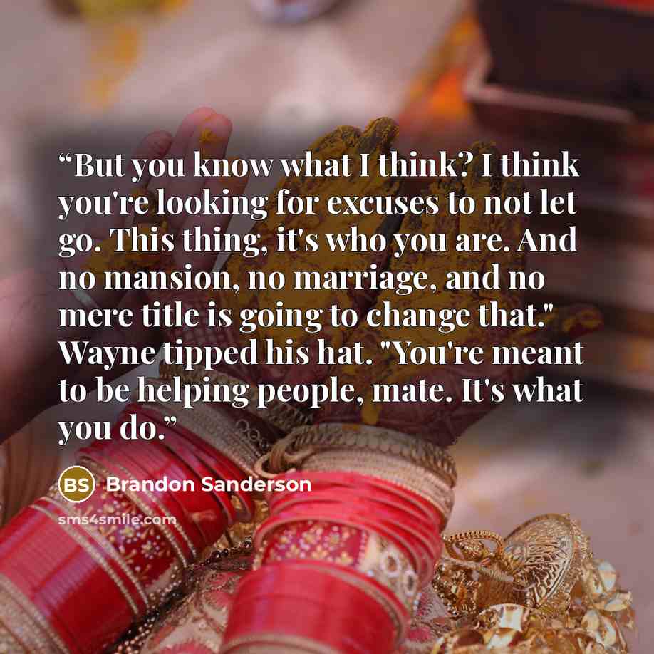 “But you know what I think? I think you're looking for excuses to not let go. This thing, it's who you are. And no mansion, no marriage, and no mere title is going to change that." Wayne tipped his hat. "You're meant to be helping people, mate. It's what you do.” quote by Brandon Sanderson
