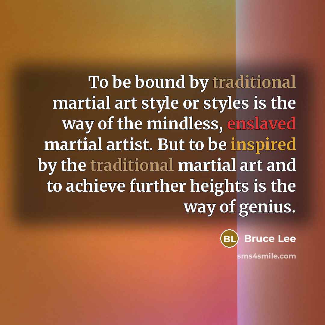 “To be bound by traditional martial art style or styles is the way of the mindless, enslaved martial artist. But to be inspired by the traditional martial art and to achieve further heights is the way of genius.” quote by Bruce Lee