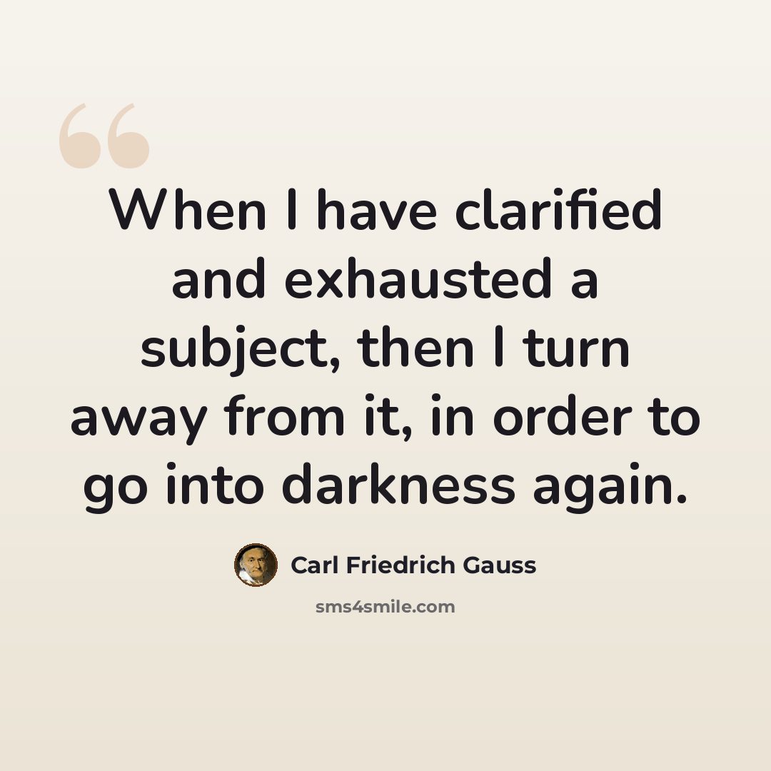 “When I have clarified and exhausted a subject, then I turn away from it, in order to go into darkness again.” quote by Carl Friedrich Gauss
