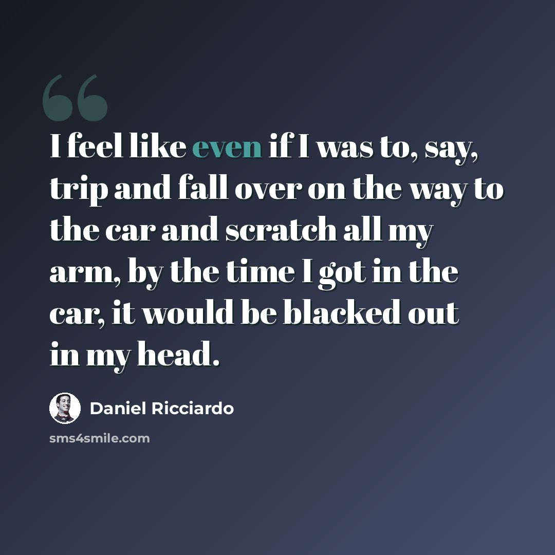 “I feel like even if I was to, say, trip and fall over on the way to the car and scratch all my arm, by the time I got in the car, it would be blacked out in my head.” quote by Daniel Ricciardo