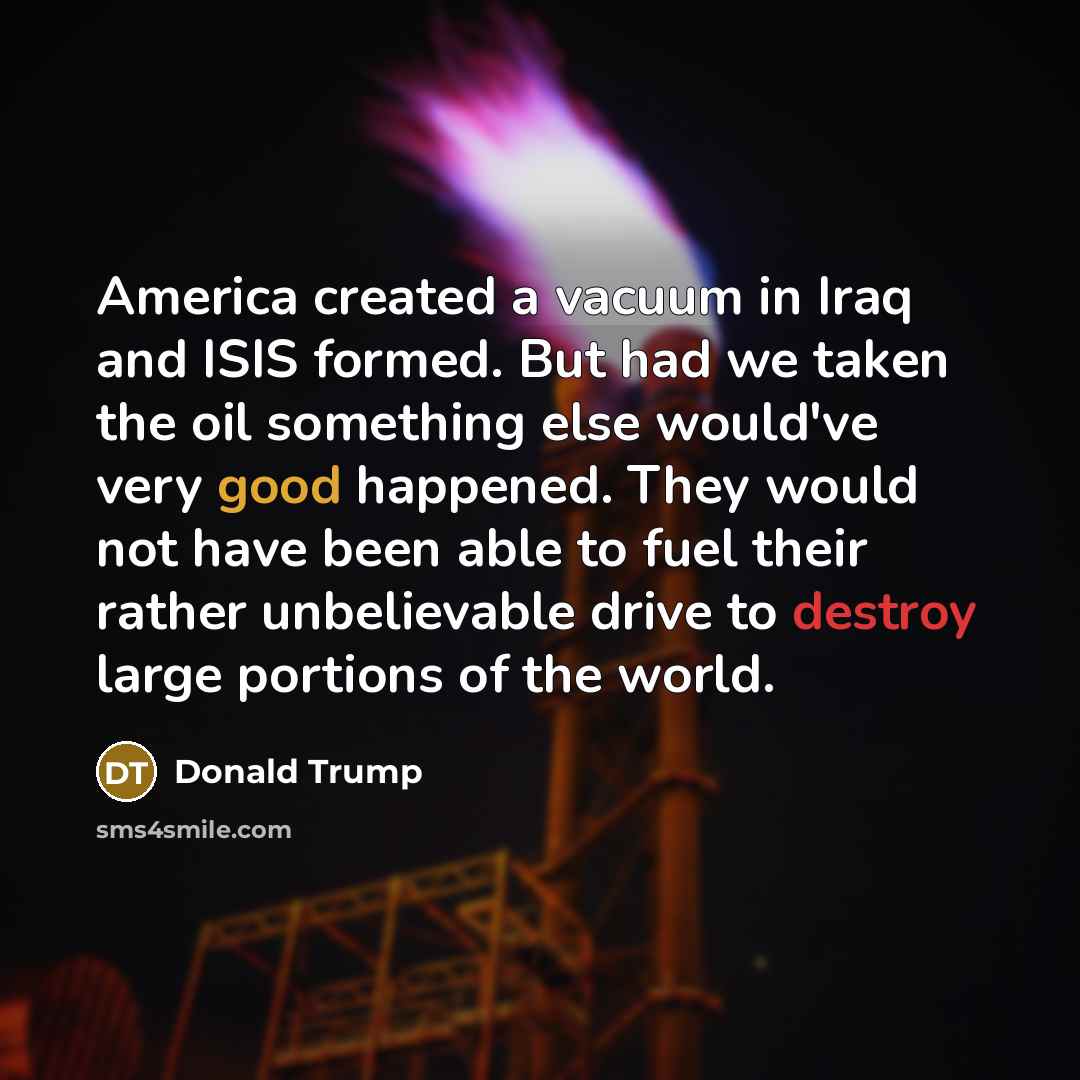“America created a vacuum in Iraq and ISIS formed. But had we taken the oil something else would've very good happened. They would not have been able to fuel their rather unbelievable drive to destroy large portions of the world.” quote by Donald Trump