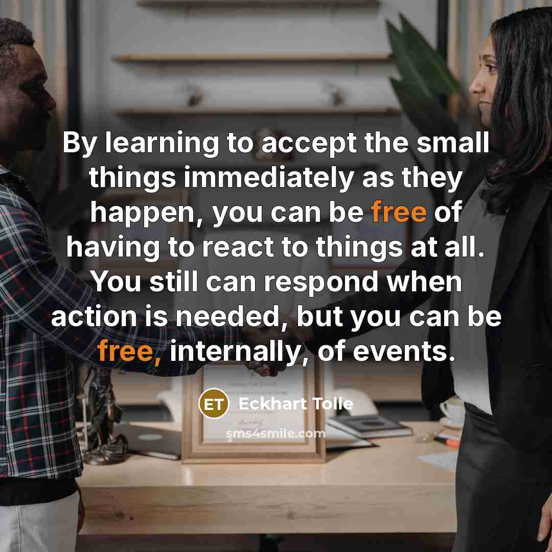 “By learning to accept the small things immediately as they happen, you can be free of having to react to things at all. You still can respond when action is needed, but you can be free, internally, of events.” quote by Eckhart Tolle