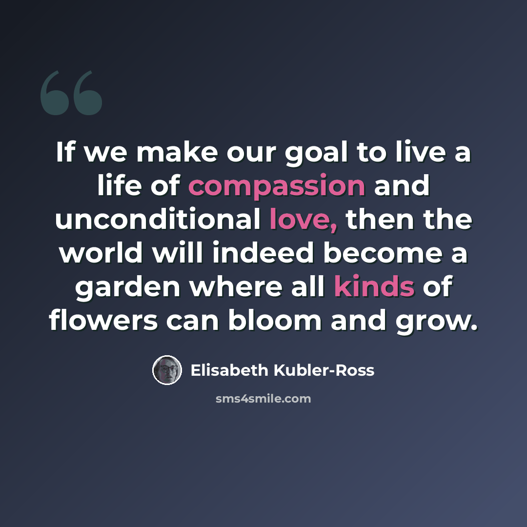 “If we make our goal to live a life of compassion and unconditional love, then the world will indeed become a garden where all kinds of flowers can bloom and grow.” quote by Elisabeth Kubler-Ross