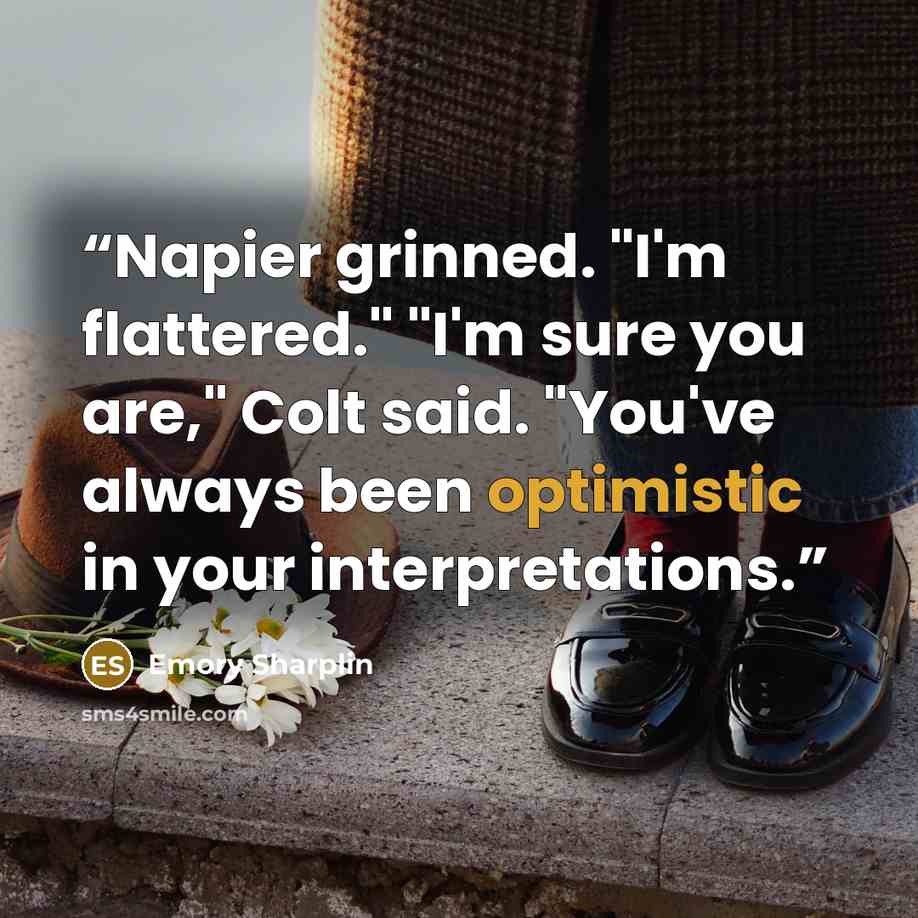 “Napier grinned. "I'm flattered." "I'm sure you are," Colt said. "You've always been optimistic in your interpretations.” quote by Emory Sharplin