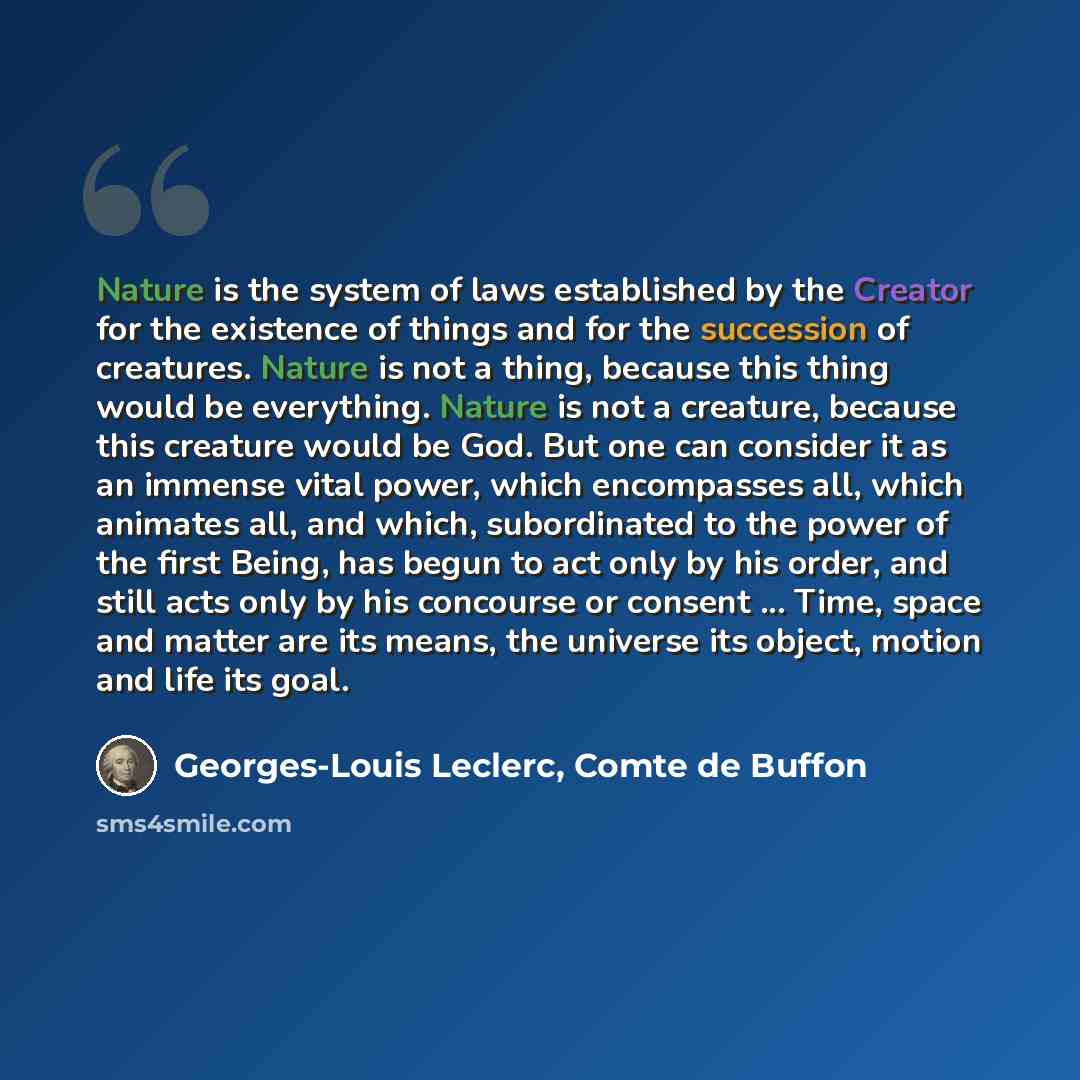 “Nature is the system of laws established by the Creator for the existence of things and for the succession of creatures. Nature is not a thing, because this thing would be everything. Nature is not a creature, because this creature would be God. But one can consider it as an immense vital power…” quote by Georges-Louis Leclerc, Comte de Buffon