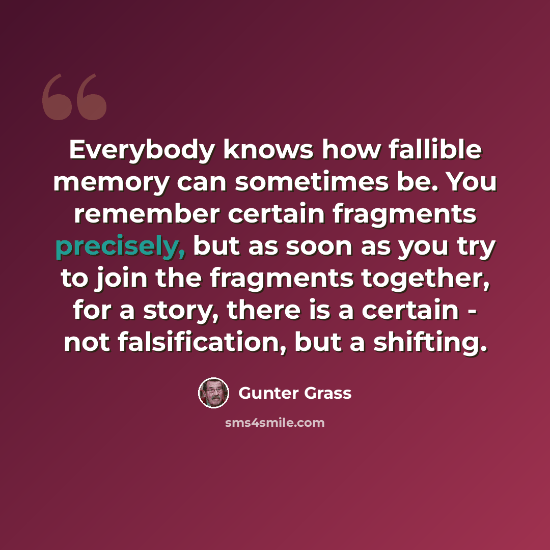 “Everybody knows how fallible memory can sometimes be. You remember certain fragments precisely, but as soon as you try to join the fragments together, for a story, there is a certain - not falsification, but a shifting.” quote by Gunter Grass