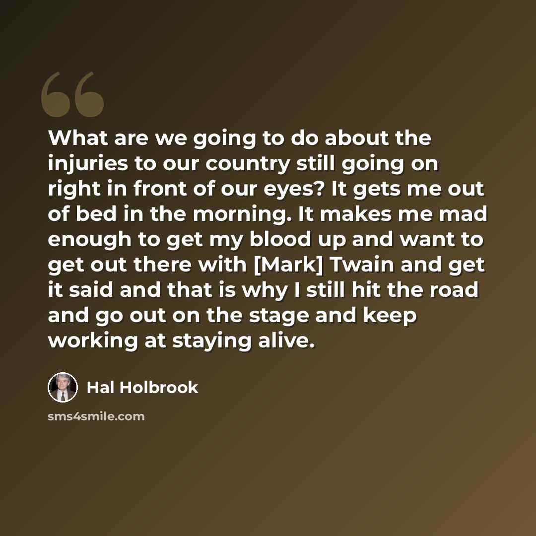 “What are we going to do about the injuries to our country still going on right in front of our eyes? It gets me out of bed in the morning. It makes me mad enough to get my blood up and want to get out there with [Mark] Twain and get it said and that is why I still hit the road and go out on the…” quote by Hal Holbrook
