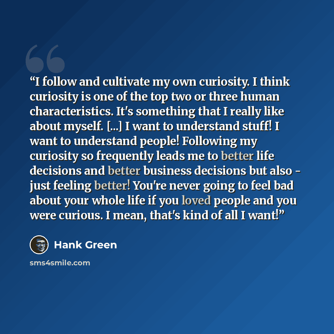 “I follow and cultivate my own curiosity. I think curiosity is one of the top two or three human characteristics. It's something that I really like about myself. [...] I want to understand stuff! I want to understand people! Following my curiosity so frequently leads me to better life decisions and…” quote by Hank Green