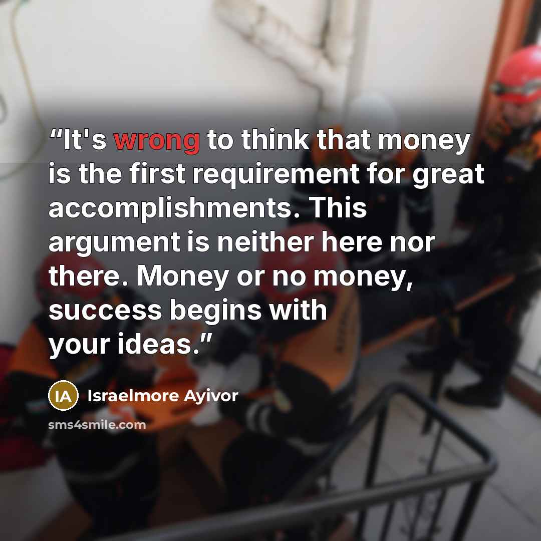 “It's wrong to think that money is the first requirement for great accomplishments. This argument is neither here nor there. Money or no money, success begins with your ideas.” quote by Israelmore Ayivor