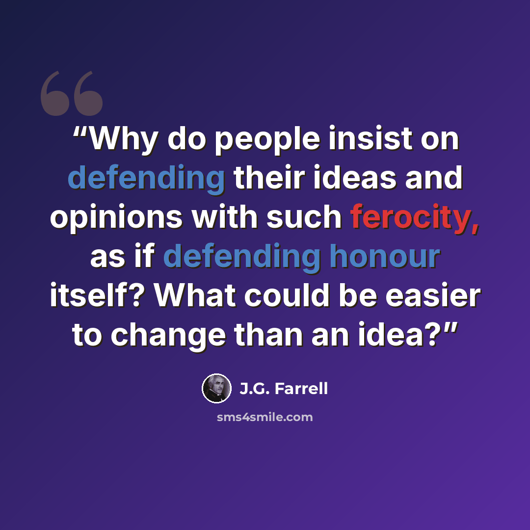 “Why do people insist on defending their ideas and opinions with such ferocity, as if defending honour itself? What could be easier to change than an idea?” quote by J.G. Farrell