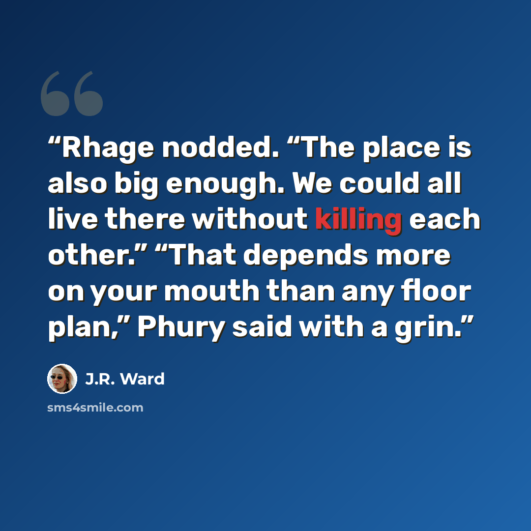 “Rhage nodded. “The place is also big enough. We could all live there without killing each other.” “That depends more on your mouth than any floor plan,” Phury said with a grin.” quote by J.R. Ward