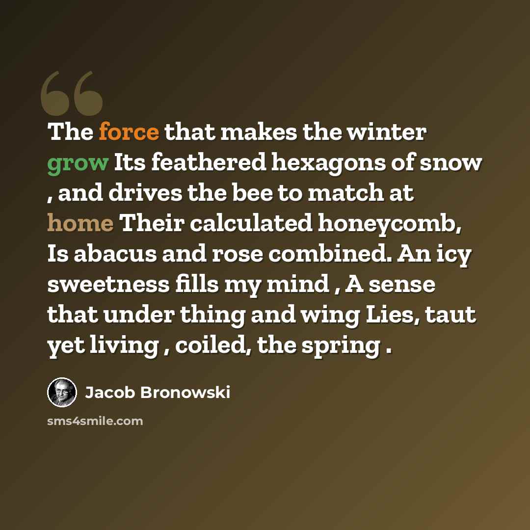 “The force that makes the winter grow Its feathered hexagons of snow , and drives the bee to match at home Their calculated honeycomb, Is abacus and rose combined. An icy sweetness fills my mind , A sense that under thing and wing Lies, taut yet living , coiled, the spring .” quote by Jacob Bronowski