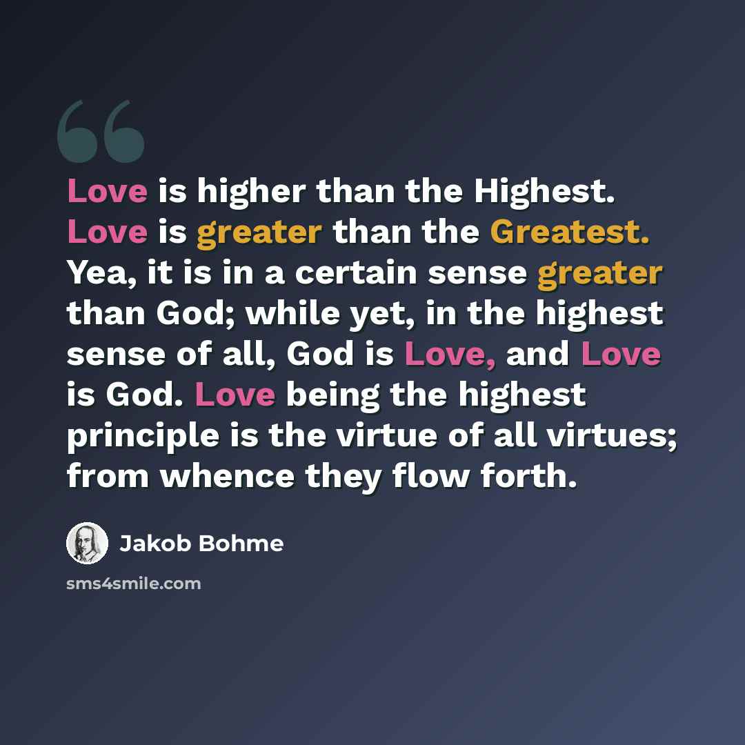 “Love is higher than the Highest. Love is greater than the Greatest. Yea, it is in a certain sense greater than God; while yet, in the highest sense of all, God is Love, and Love is God. Love being the highest principle is the virtue of all virtues; from whence they flow forth.” quote by Jakob Bohme