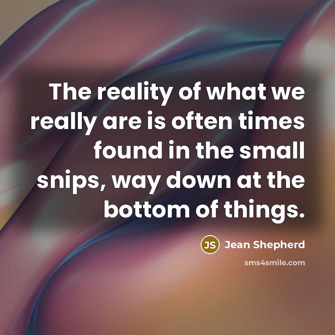 “The reality of what we really are is often times found in the small snips, way down at the bottom of things.” quote by Jean Shepherd