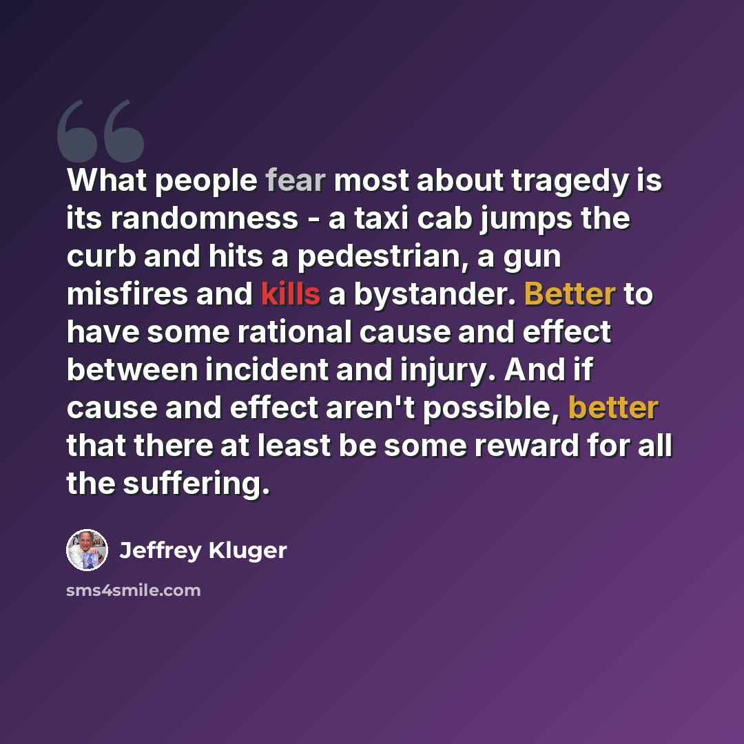 “What people fear most about tragedy is its randomness - a taxi cab jumps the curb and hits a pedestrian, a gun misfires and kills a bystander. Better to have some rational cause and effect between incident and injury. And if cause and effect aren't possible, better that there at least be some…” quote by Jeffrey Kluger