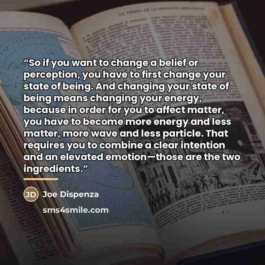 “So if you want to change a belief or perception, you have to first change your state of being. And changing your state of being means changing your energy, because in order for you to affect matter, you have to become more energy and less matter, more wave and less particle. That requires you to…” quote by Joe Dispenza