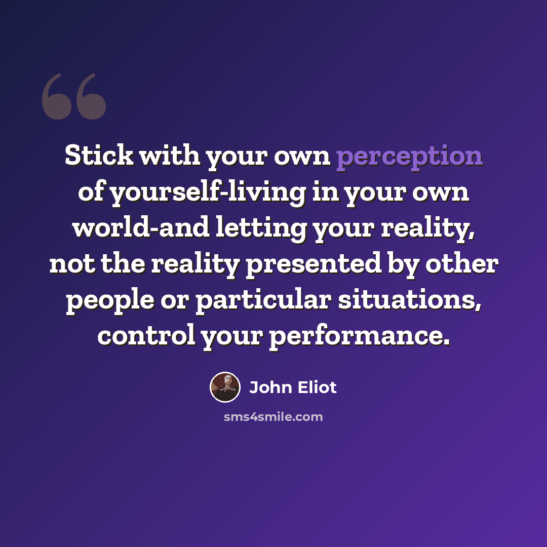 “Stick with your own perception of yourself-living in your own world-and letting your reality, not the reality presented by other people or particular situations, control your performance.” quote by John Eliot