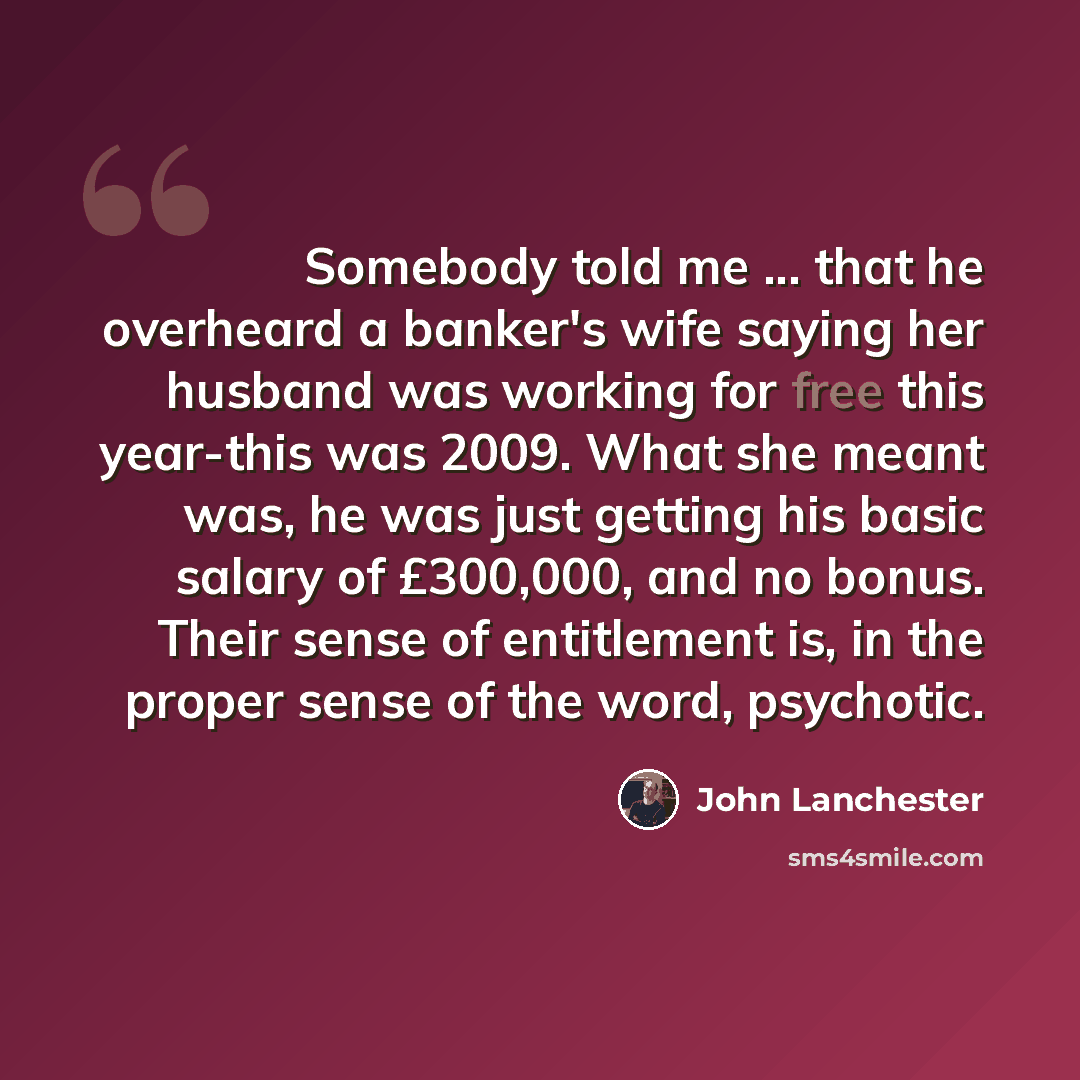 “Somebody told me ... that he overheard a banker's wife saying her husband was working for free this year-this was 2009. What she meant was, he was just getting his basic salary of £300,000, and no bonus. Their sense of entitlement is, in the proper sense of the word, psychotic.” quote by John Lanchester