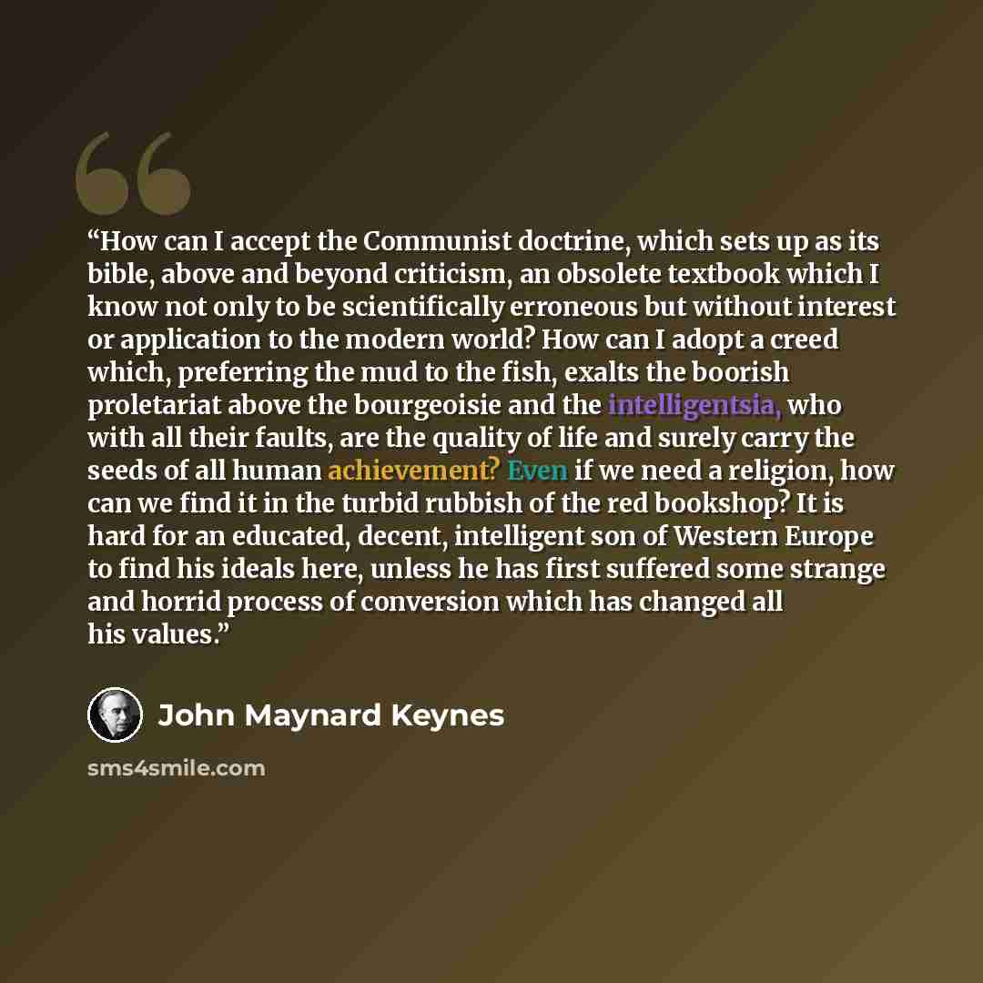 “How can I accept the Communist doctrine, which sets up as its bible, above and beyond criticism, an obsolete textbook which I know not only to be scientifically erroneous but without interest or application to the modern world? How can I adopt a creed which, preferring the mud to the fish, exalts…” quote by John Maynard Keynes