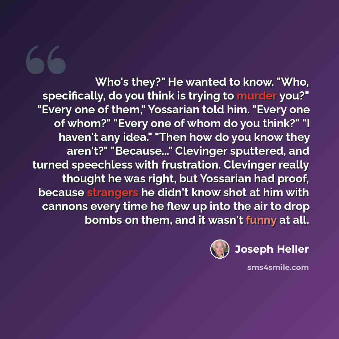 “Who's they?" He wanted to know. "Who, specifically, do you think is trying to murder you?" "Every one of them," Yossarian told him. "Every one of whom?" "Every one of whom do you think?" "I haven't any idea." "Then how do you know they aren't?" "Because..." Clevinger sputtered, and turned…” quote by Joseph Heller