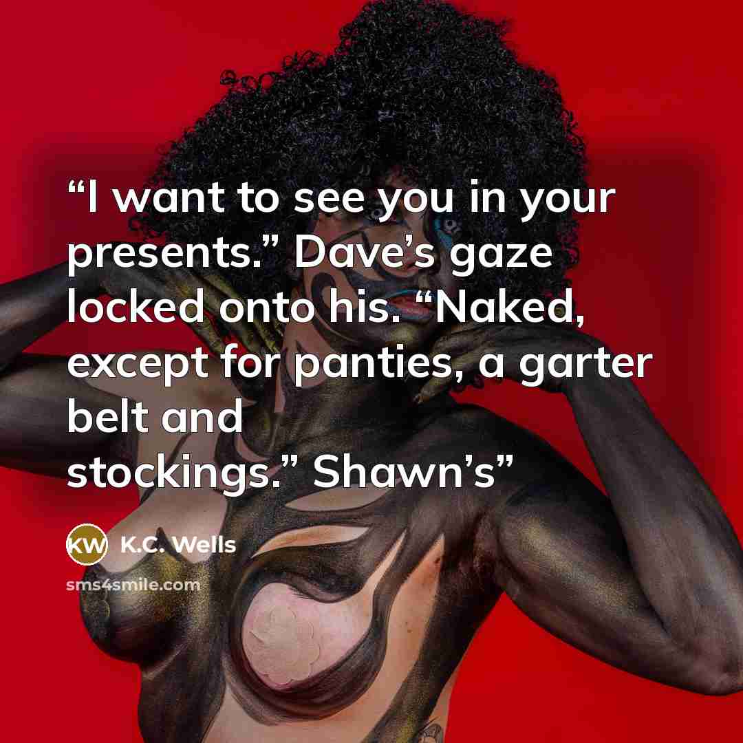 “I want to see you in your presents.” Dave’s gaze locked onto his. “Naked, except for panties, a garter belt and stockings.” Shawn’s” quote by K.C. Wells