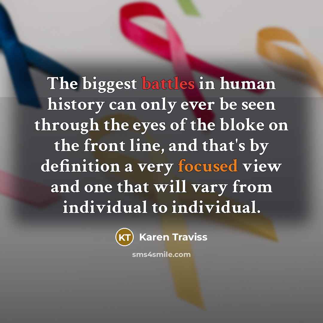 “The biggest battles in human history can only ever be seen through the eyes of the bloke on the front line, and that's by definition a very focused view and one that will vary from individual to individual.” quote by Karen Traviss