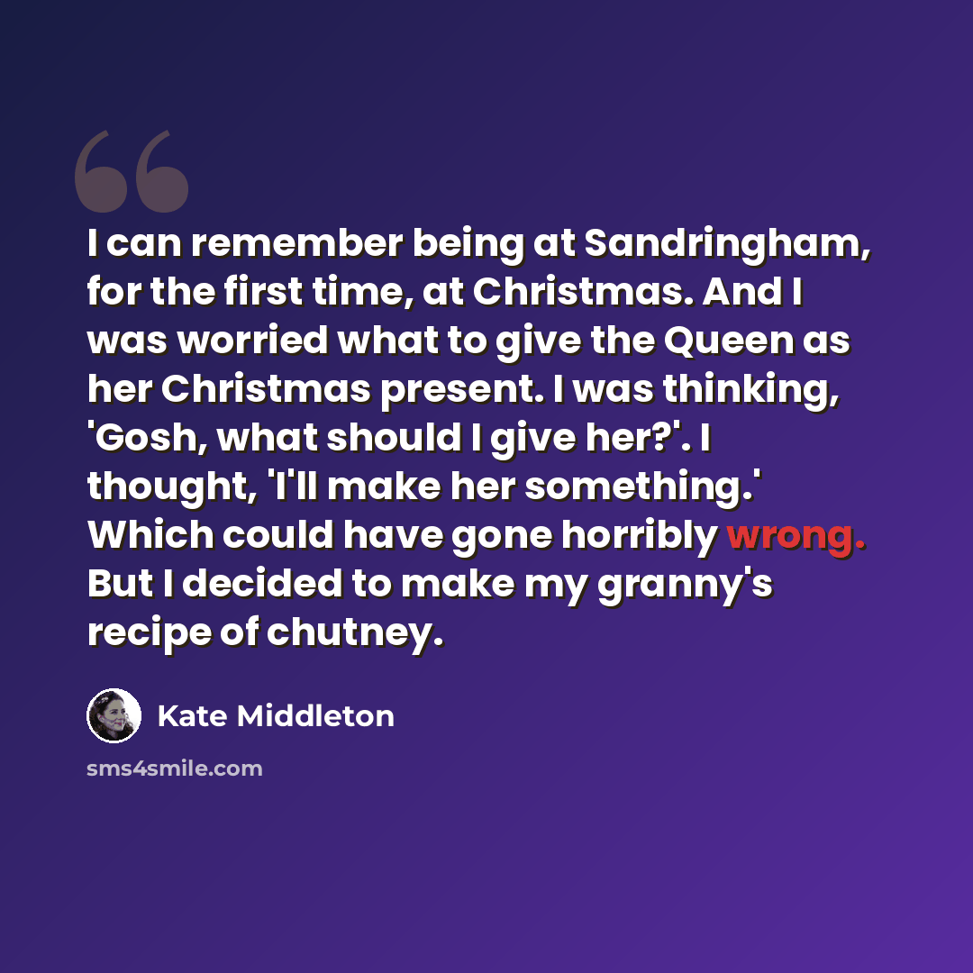 “I can remember being at Sandringham, for the first time, at Christmas. And I was worried what to give the Queen as her Christmas present. I was thinking, 'Gosh, what should I give her?'. I thought, 'I'll make her something.' Which could have gone horribly wrong. But I decided to make my granny's…” quote by Kate Middleton