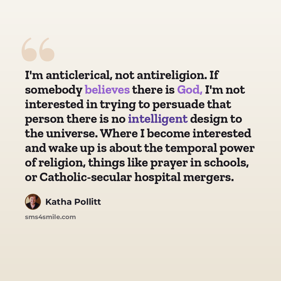 “I'm anticlerical, not antireligion. If somebody believes there is God, I'm not interested in trying to persuade that person there is no intelligent design to the universe. Where I become interested and wake up is about the temporal power of religion, things like prayer in schools, or…” quote by Katha Pollitt