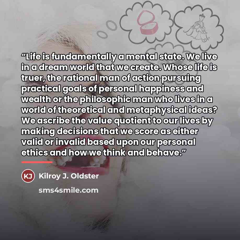 “Life is fundamentally a mental state. We live in a dream world that we create. Whose life is truer, the rational man of action pursuing practical goals of personal happiness and wealth or the philosophic man who lives in a world of theoretical and metaphysical ideas? We ascribe the value quotient…” quote by Kilroy J. Oldster