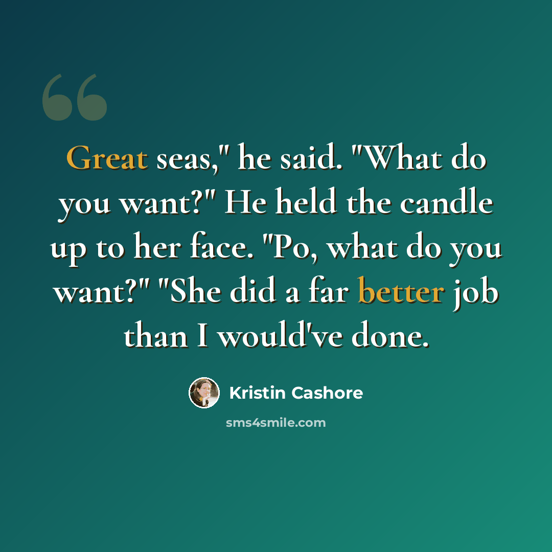 “Great seas," he said. "What do you want?" He held the candle up to her face. "Po, what do you want?" "She did a far better job than I would've done.” quote by Kristin Cashore