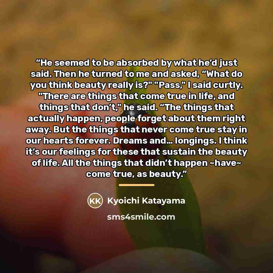 “He seemed to be absorbed by what he’d just said. Then he turned to me and asked, “What do you think beauty really is?" "Pass," I said curtly. "There are things that come true in life, and things that don’t," he said. “The things that actually happen, people forget about them right away. But the…” quote by Kyōichi Katayama